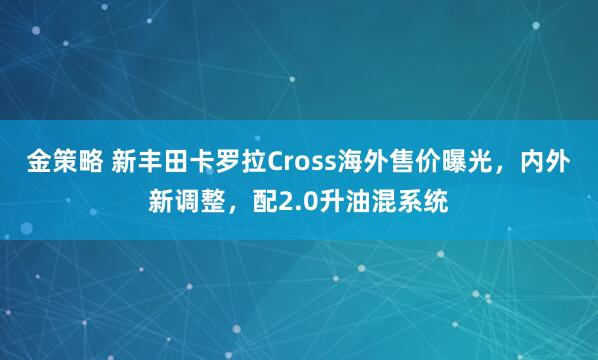 金策略 新丰田卡罗拉Cross海外售价曝光，内外新调整，配2.0升油混系统