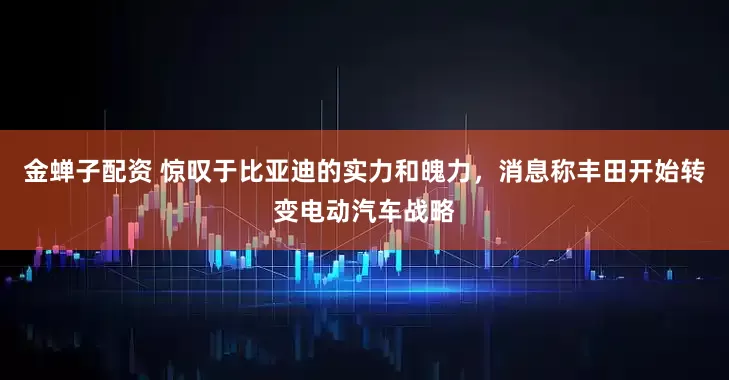 金蝉子配资 惊叹于比亚迪的实力和魄力，消息称丰田开始转变电动汽车战略
