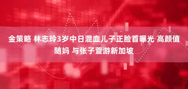 金策略 林志玲3岁中日混血儿子正脸首曝光 高颜值随妈 与张子萱游新加坡