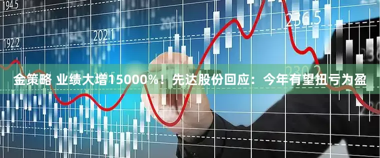 金策略 业绩大增15000%！先达股份回应：今年有望扭亏为盈