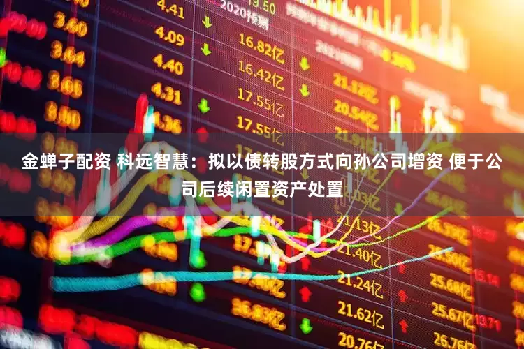 金蝉子配资 科远智慧：拟以债转股方式向孙公司增资 便于公司后续闲置资产处置