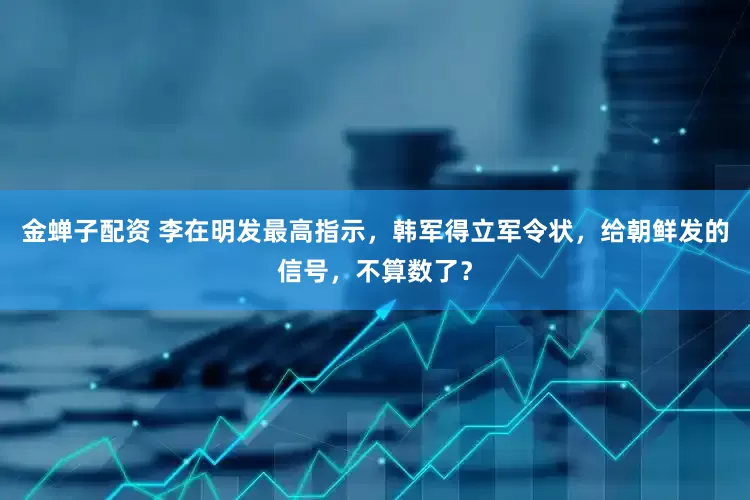 金蝉子配资 李在明发最高指示，韩军得立军令状，给朝鲜发的信号，不算数了？