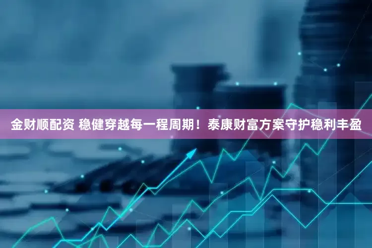 金财顺配资 稳健穿越每一程周期！泰康财富方案守护稳利丰盈