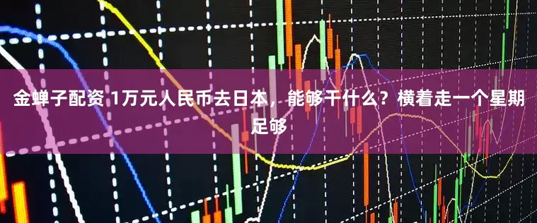 金蝉子配资 1万元人民币去日本，能够干什么？横着走一个星期足够