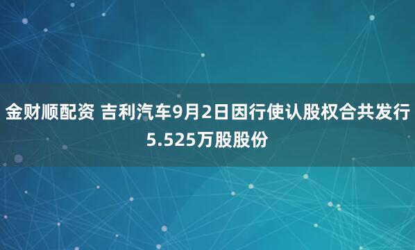 金财顺配资 吉利汽车9月2日因行使认股权合共发行5.525万股股份