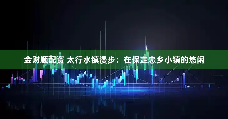 金财顺配资 太行水镇漫步：在保定恋乡小镇的悠闲