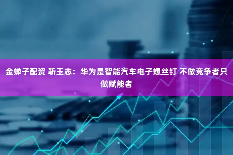 金蝉子配资 靳玉志：华为是智能汽车电子螺丝钉 不做竞争者只做赋能者