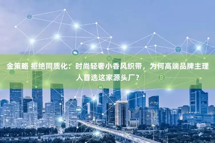 金策略 拒绝同质化：时尚轻奢小香风织带，为何高端品牌主理人首选这家源头厂？